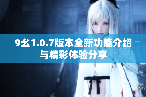 9幺1.0.7版本全新功能介绍与精彩体验分享