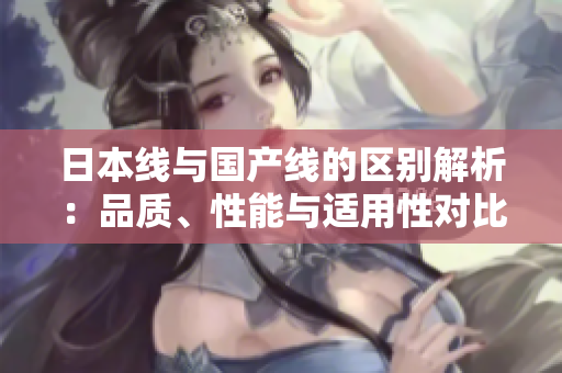 日本线与国产线的区别解析：品质、性能与适用性对比