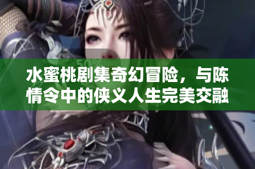 水蜜桃剧集奇幻冒险，与陈情令中的侠义人生完美交融
