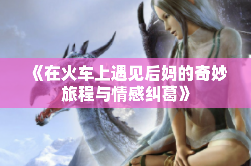 《在火车上遇见后妈的奇妙旅程与情感纠葛》