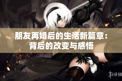 朋友再婚后的生活新篇章：背后的改变与感悟