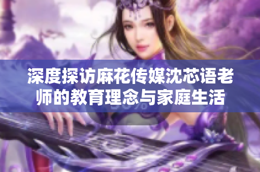 深度探访麻花传媒沈芯语老师的教育理念与家庭生活