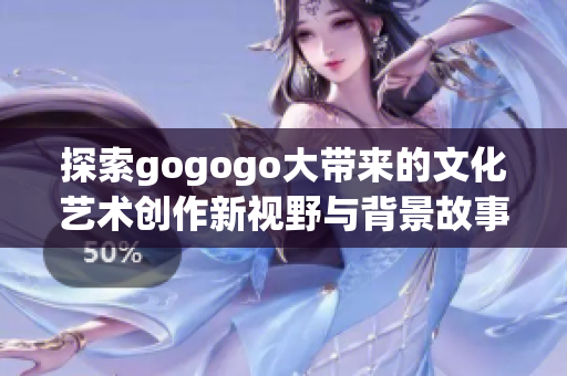 探索gogogo大带来的文化艺术创作新视野与背景故事