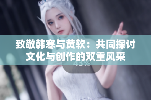 致敬韩寒与黄软：共同探讨文化与创作的双重风采