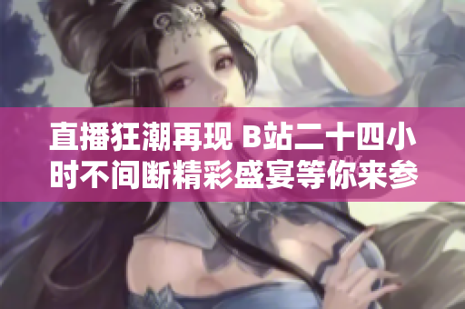 直播狂潮再现 B站二十四小时不间断精彩盛宴等你来参与