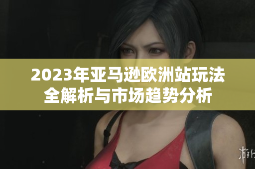 2023年亚马逊欧洲站玩法全解析与市场趋势分析