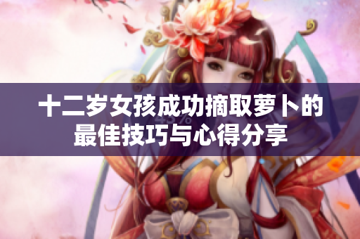 十二岁女孩成功摘取萝卜的最佳技巧与心得分享