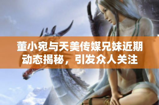 董小宛与天美传媒兄妹近期动态揭秘，引发众人关注