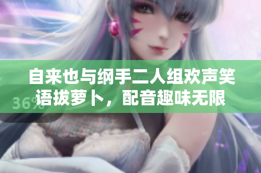 自来也与纲手二人组欢声笑语拔萝卜，配音趣味无限