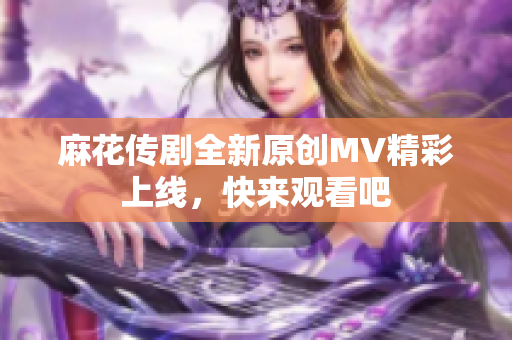 麻花传剧全新原创MV精彩上线，快来观看吧