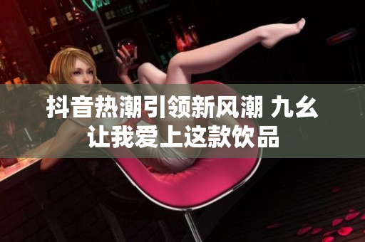抖音热潮引领新风潮 九幺让我爱上这款饮品