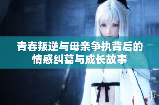 青春叛逆与母亲争执背后的情感纠葛与成长故事