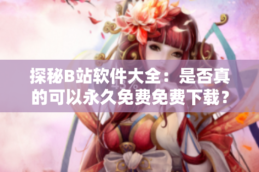 探秘B站软件大全：是否真的可以永久免费免费下载？