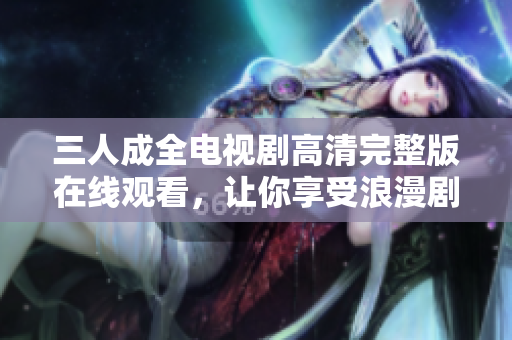 三人成全电视剧高清完整版在线观看，让你享受浪漫剧情的魅力