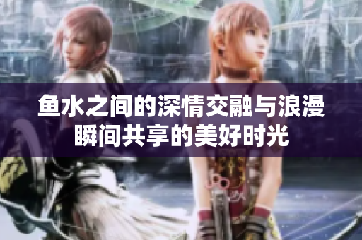 鱼水之间的深情交融与浪漫瞬间共享的美好时光