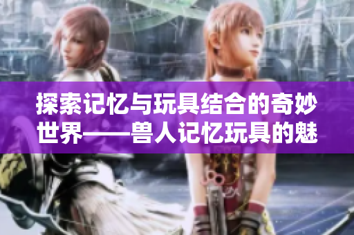 探索记忆与玩具结合的奇妙世界——兽人记忆玩具的魅力分析