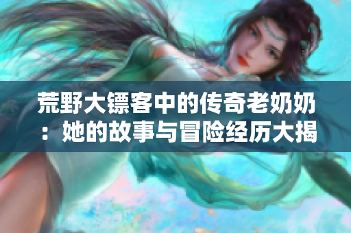 荒野大镖客中的传奇老奶奶：她的故事与冒险经历大揭秘