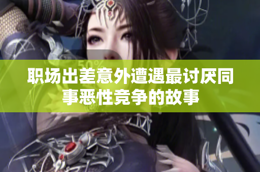 职场出差意外遭遇最讨厌同事恶性竞争的故事