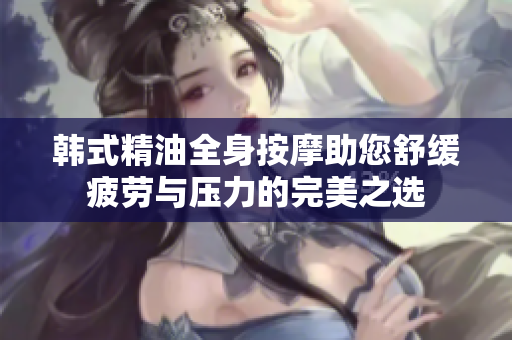 韩式精油全身按摩助您舒缓疲劳与压力的完美之选