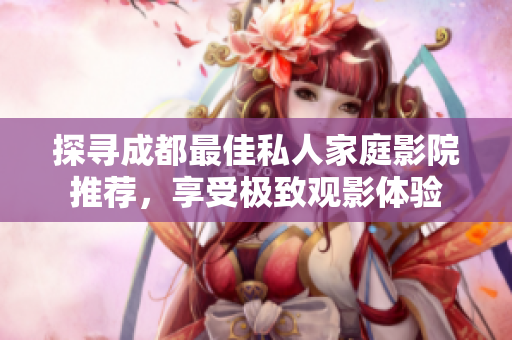探寻成都最佳私人家庭影院推荐，享受极致观影体验