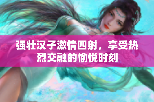 强壮汉子激情四射，享受热烈交融的愉悦时刻