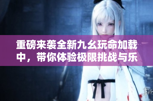 重磅来袭全新九幺玩命加载中，带你体验极限挑战与乐趣