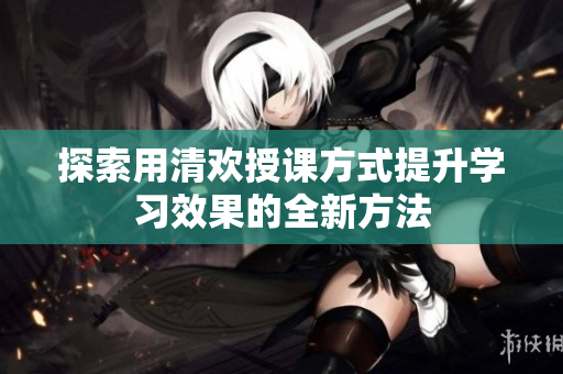 探索用清欢授课方式提升学习效果的全新方法