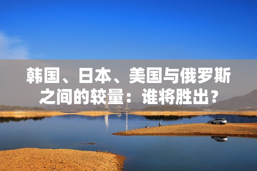 韩国、日本、美国与俄罗斯之间的较量：谁将胜出？