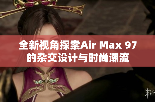 全新视角探索Air Max 97的杂交设计与时尚潮流
