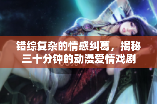 错综复杂的情感纠葛，揭秘三十分钟的动漫爱情戏剧