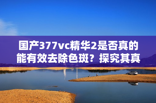 国产377vc精华2是否真的能有效去除色斑？探究其真实效果