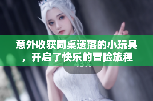 意外收获同桌遗落的小玩具，开启了快乐的冒险旅程