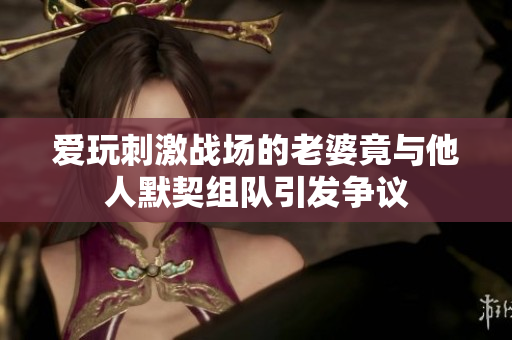 爱玩刺激战场的老婆竟与他人默契组队引发争议