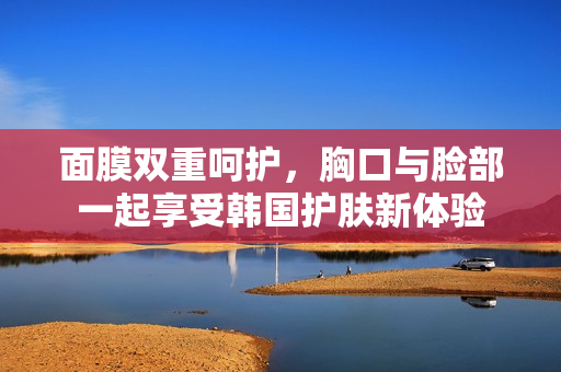 面膜双重呵护，胸口与脸部一起享受韩国护肤新体验