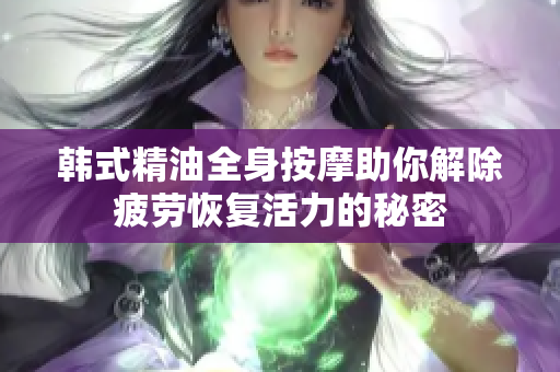 韩式精油全身按摩助你解除疲劳恢复活力的秘密
