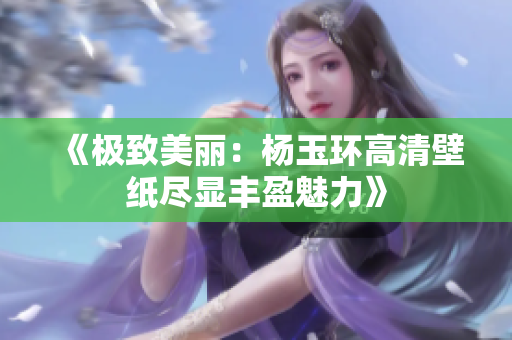 《极致美丽：杨玉环高清壁纸尽显丰盈魅力》