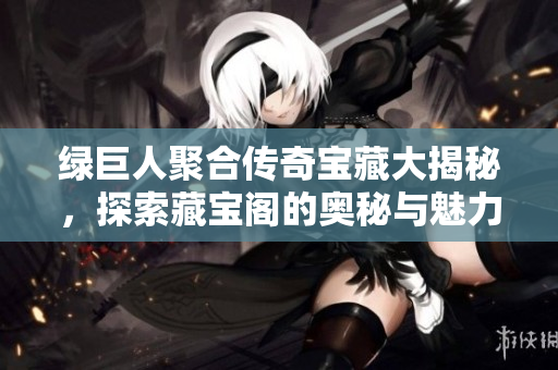 绿巨人聚合传奇宝藏大揭秘，探索藏宝阁的奥秘与魅力