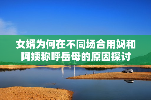 女婿为何在不同场合用妈和阿姨称呼岳母的原因探讨
