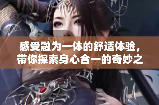 感受融为一体的舒适体验，带你探索身心合一的奇妙之旅