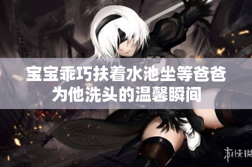 宝宝乖巧扶着水池坐等爸爸为他洗头的温馨瞬间
