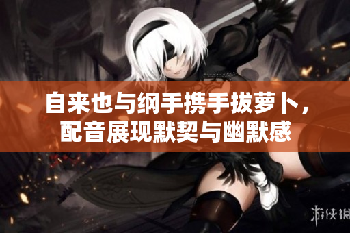 自来也与纲手携手拔萝卜，配音展现默契与幽默感