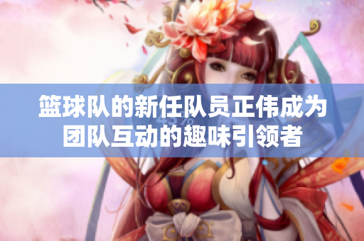 篮球队的新任队员正伟成为团队互动的趣味引领者
