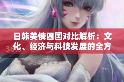 日韩美俄四国对比解析：文化、经济与科技发展的全方位探讨