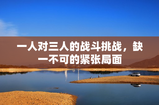 一人对三人的战斗挑战，缺一不可的紧张局面