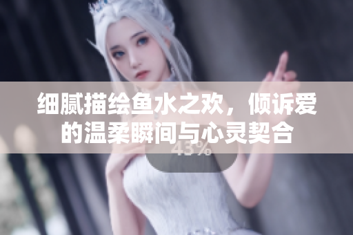 细腻描绘鱼水之欢，倾诉爱的温柔瞬间与心灵契合