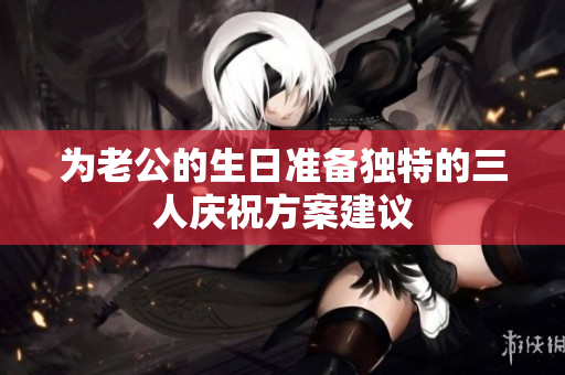 为老公的生日准备独特的三人庆祝方案建议