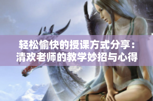 轻松愉快的授课方式分享：清欢老师的教学妙招与心得