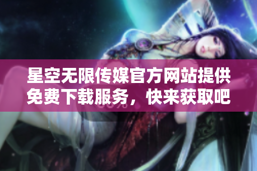 星空无限传媒官方网站提供免费下载服务，快来获取吧