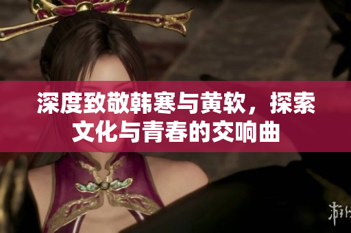 深度致敬韩寒与黄软，探索文化与青春的交响曲