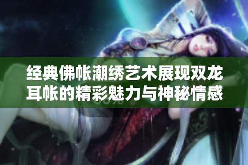 经典佛帐潮绣艺术展现双龙耳帐的精彩魅力与神秘情感